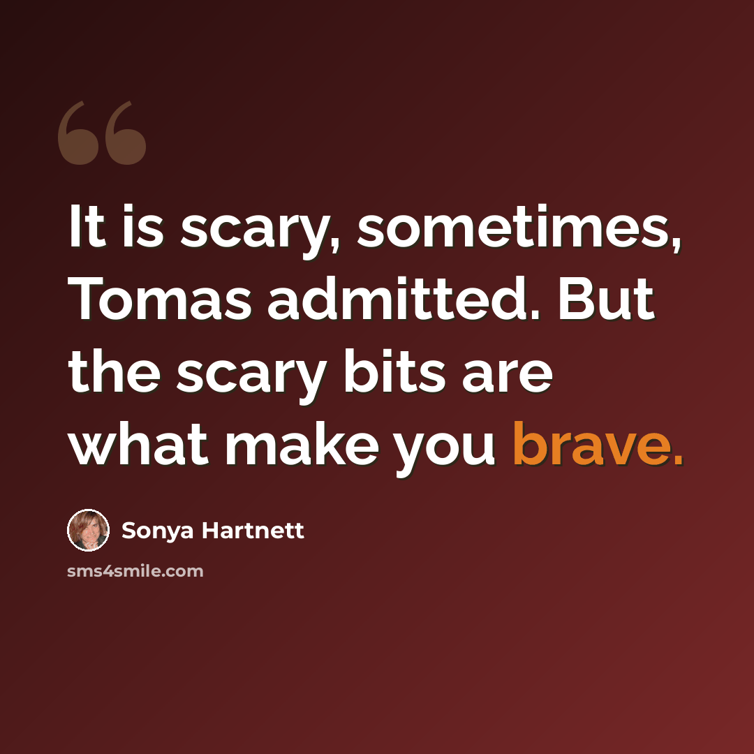 “It is scary, sometimes, Tomas admitted. But the scary bits are what make you brave.” quote by Sonya Hartnett