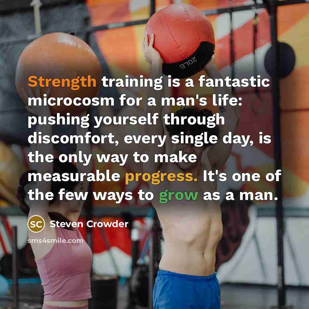 “Strength training is a fantastic microcosm for a man's life: pushing yourself through discomfort, every single day, is the only way to make measurable progress. It's one of the few ways to grow as a man.” quote by Steven Crowder