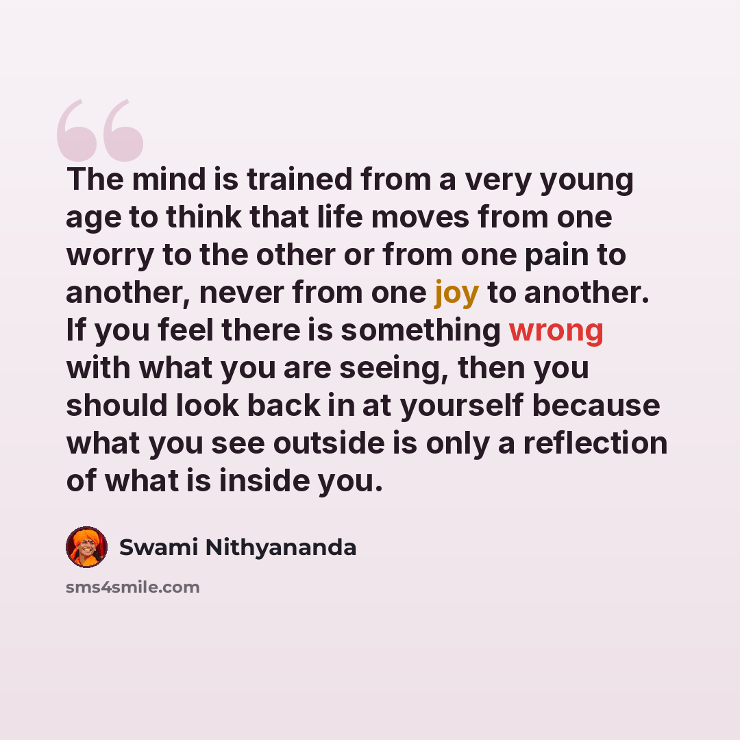“The mind is trained from a very young age to think that life moves from one worry to the other or from one pain to another, never from one joy to another. If you feel there is something wrong with what you are seeing, then you should look back in at yourself because what you see outside is only a…” quote by Swami Nithyananda