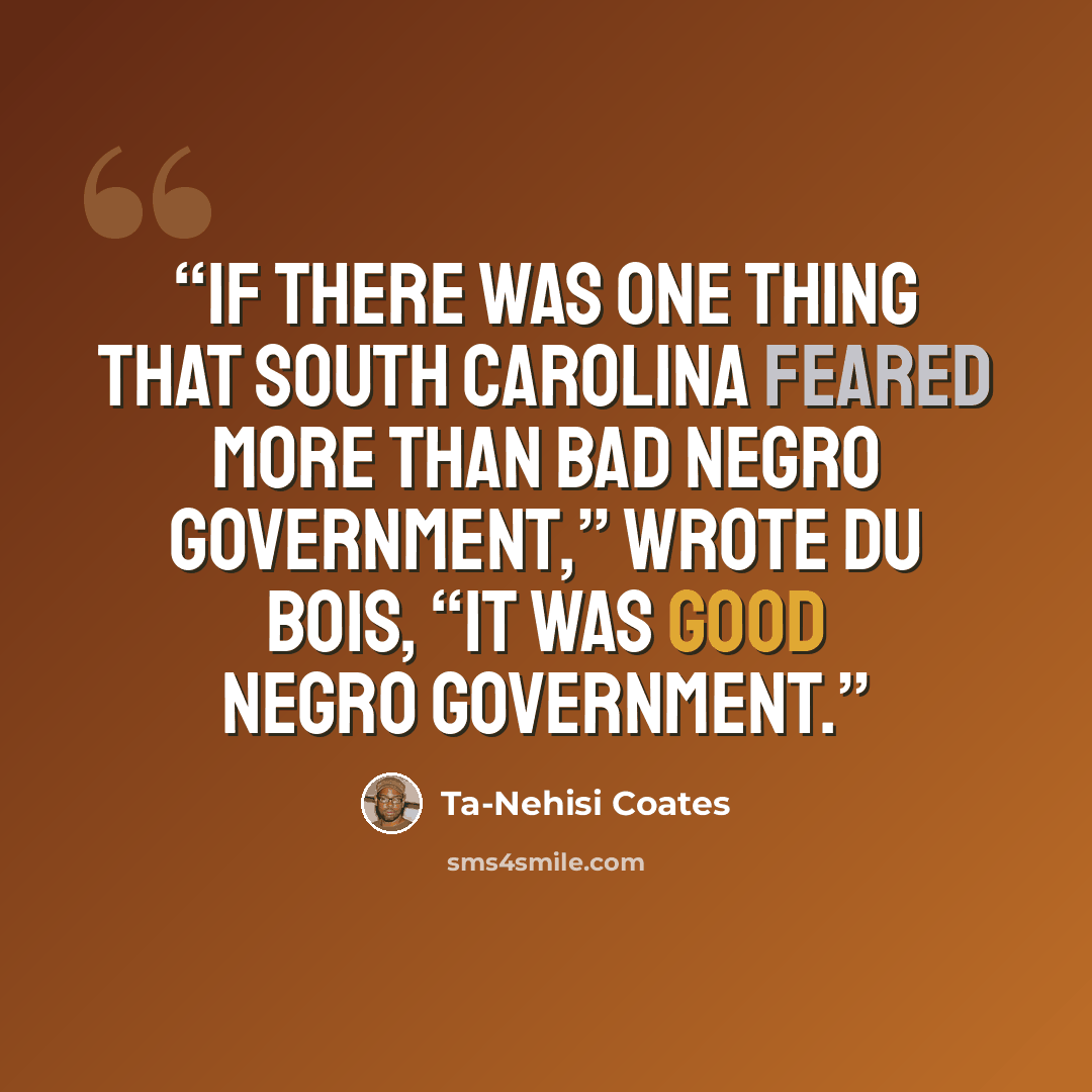 “If there was one thing that South Carolina feared more than bad Negro government,” wrote Du Bois, “it was good Negro government.” quote by Ta-Nehisi Coates