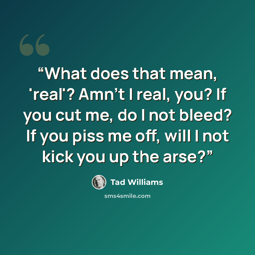 “What does that mean, 'real'? Amn't I real, you? If you cut me, do I not bleed? If you piss me off, will I not kick you up the arse?” quote by Tad Williams