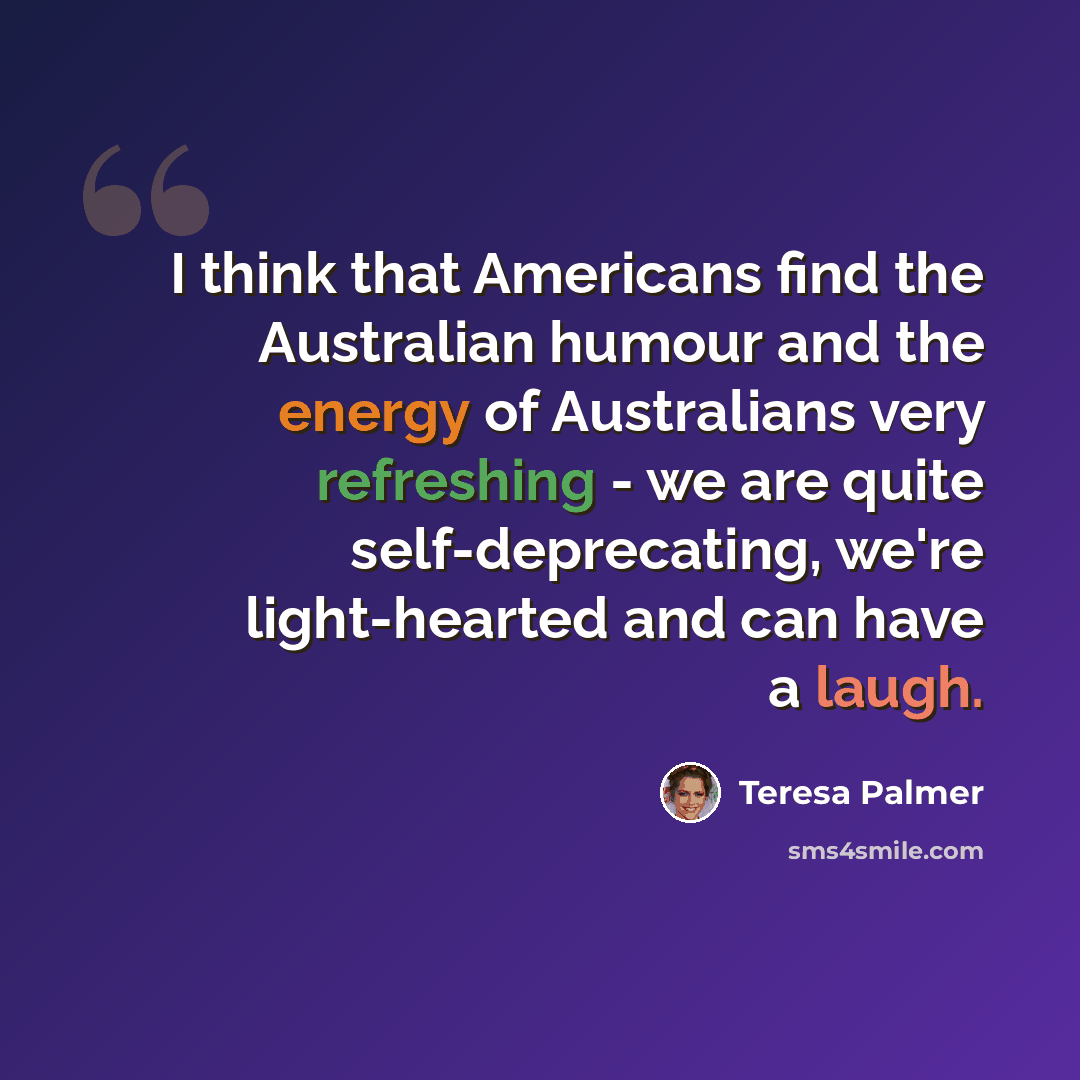 “I think that Americans find the Australian humour and the energy of Australians very refreshing - we are quite self-deprecating, we're light-hearted and can have a laugh.” quote by Teresa Palmer