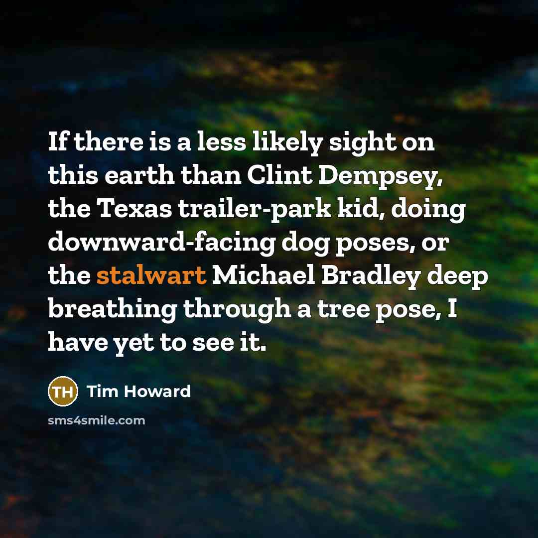 “If there is a less likely sight on this earth than Clint Dempsey, the Texas trailer-park kid, doing downward-facing dog poses, or the stalwart Michael Bradley deep breathing through a tree pose, I have yet to see it.” quote by Tim Howard