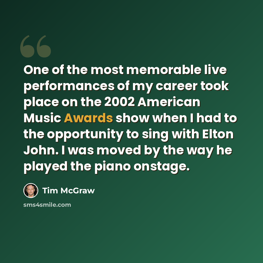 “One of the most memorable live performances of my career took place on the 2002 American Music Awards show when I had to the opportunity to sing with Elton John. I was moved by the way he played the piano onstage.” quote by Tim McGraw
