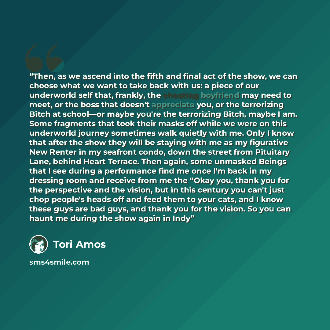 “Then, as we ascend into the fifth and final act of the show, we can choose what we want to take back with us: a piece of our underworld self that, frankly, the cheating boyfriend may need to meet, or the boss that doesn't appreciate you, or the terrorizing Bitch at school—or maybe you're the…” quote by Tori Amos