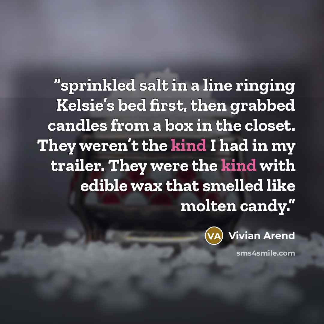 “sprinkled salt in a line ringing Kelsie’s bed first, then grabbed candles from a box in the closet. They weren’t the kind I had in my trailer. They were the kind with edible wax that smelled like molten candy.” quote by Vivian Arend