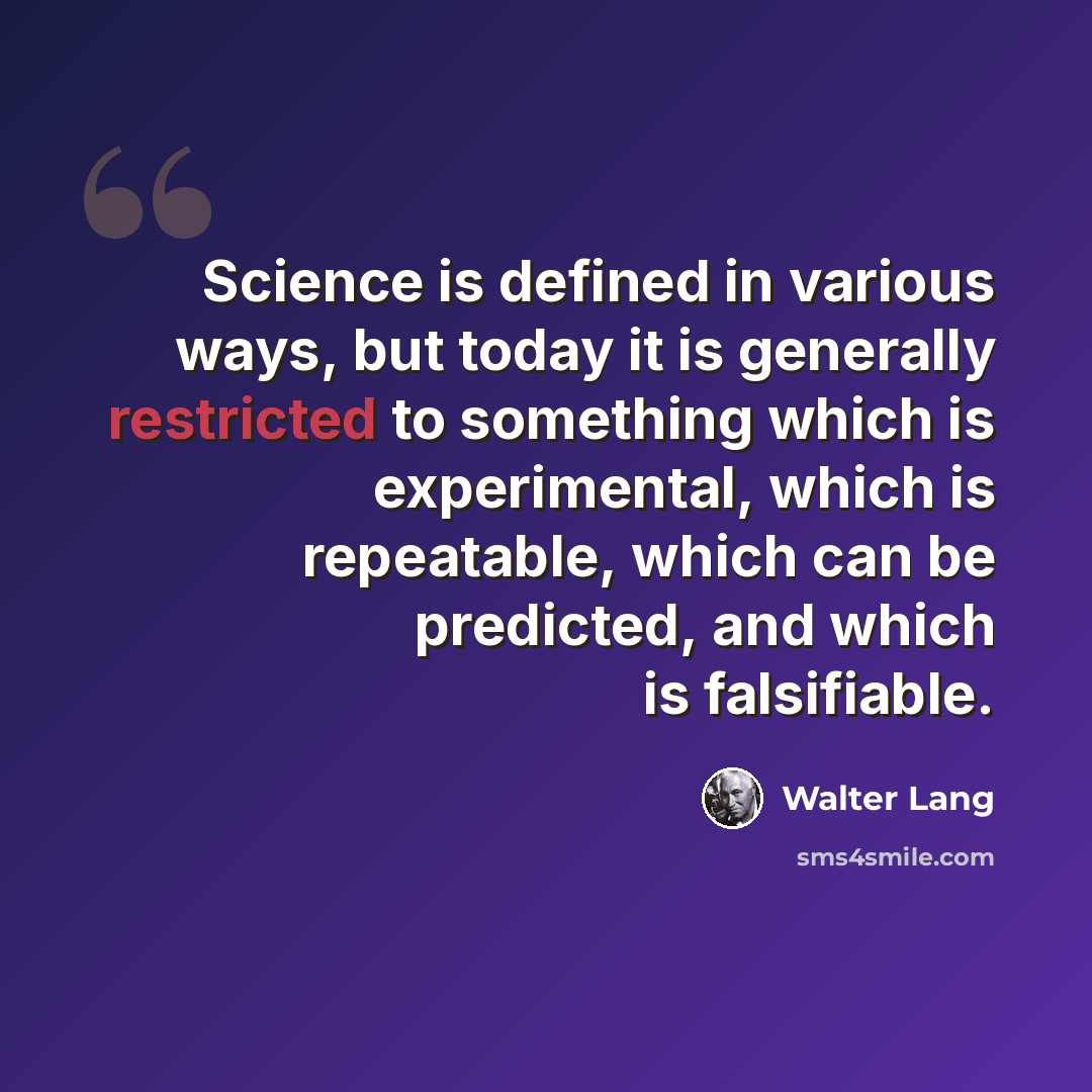“Science is defined in various ways, but today it is generally restricted to something which is experimental, which is repeatable, which can be predicted, and which is falsifiable.” quote by Walter Lang