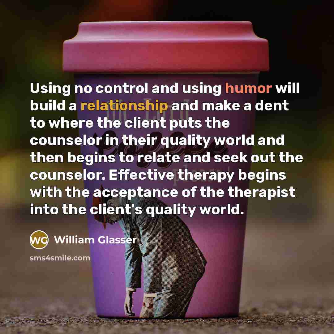 “Using no control and using humor will build a relationship and make a dent to where the client puts the counselor in their quality world and then begins to relate and seek out the counselor. Effective therapy begins with the acceptance of the therapist into the client's quality world.” quote by William Glasser