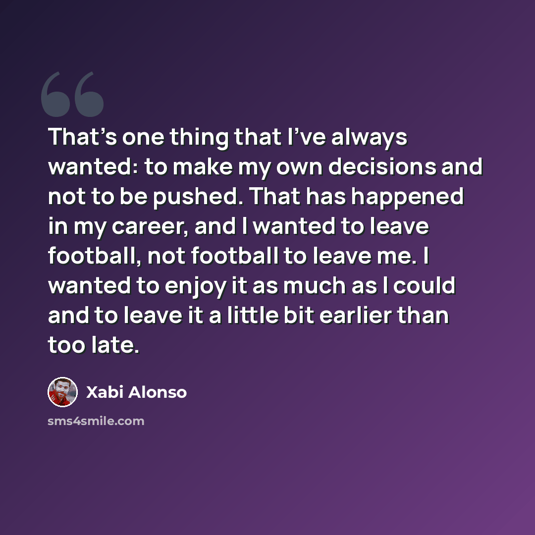 “That's one thing that I've always wanted: to make my own decisions and not to be pushed. That has happened in my career, and I wanted to leave football, not football to leave me. I wanted to enjoy it as much as I could and to leave it a little bit earlier than too late.” quote by Xabi Alonso