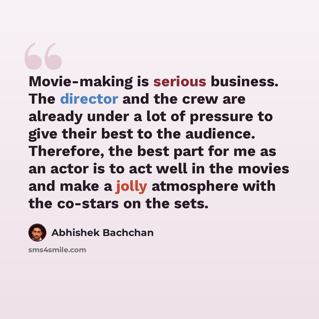 “Movie-making is serious business. The director and the crew are already under a lot of pressure to give their best to the audience. Therefore, the best part for me as an actor is to act well in the movies and make a jolly atmosphere with the co-stars on the sets.” quote by Abhishek Bachchan