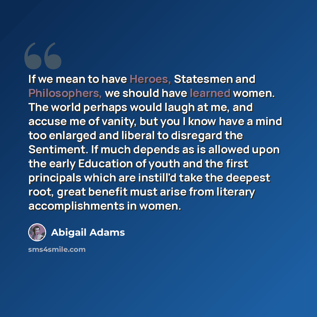 “If we mean to have Heroes, Statesmen and Philosophers, we should have learned women. The world perhaps would laugh at me, and accuse me of vanity, but you I know have a mind too enlarged and liberal to disregard the Sentiment. If much depends as is allowed upon the early Education of youth and the…” quote by Abigail Adams
