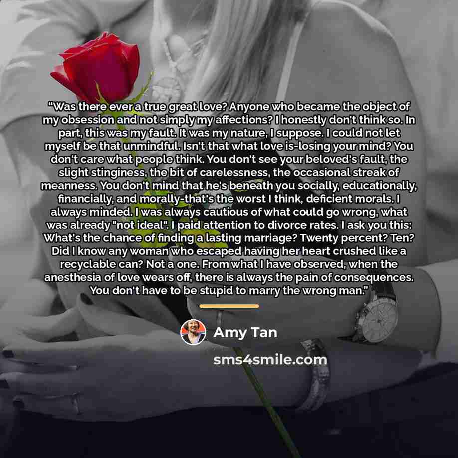 “Was there ever a true great love? Anyone who became the object of my obsession and not simply my affections? I honestly don't think so. In part, this was my fault. It was my nature, I suppose. I could not let myself be that unmindful. Isn't that what love is-losing your mind? You don't care what…” quote by Amy Tan