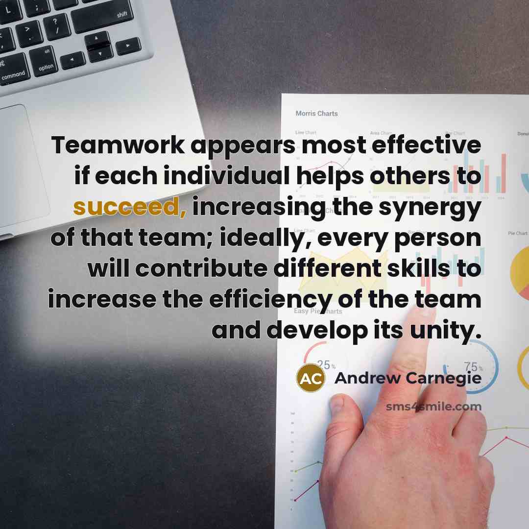“Teamwork appears most effective if each individual helps others to succeed, increasing the synergy of that team; ideally, every person will contribute different skills to increase the efficiency of the team and develop its unity.” quote by Andrew Carnegie