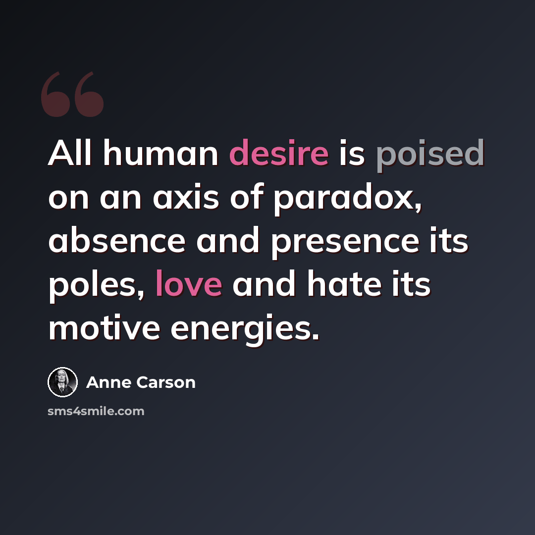 “All human desire is poised on an axis of paradox, absence and presence its poles, love and hate its motive energies.” quote by Anne Carson