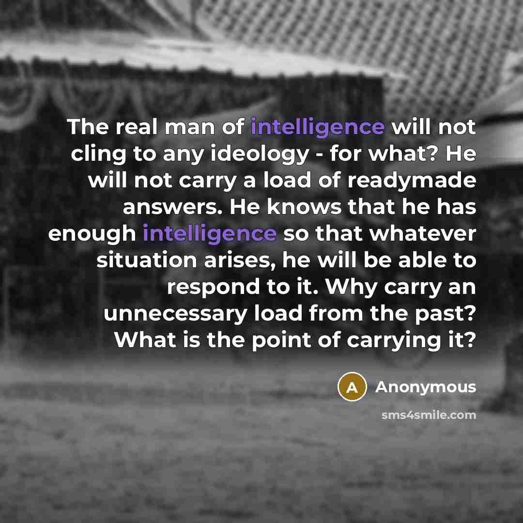 “The real man of intelligence will not cling to any ideology - for what? He will not carry a load of readymade answers. He knows that he has enough intelligence so that whatever situation arises, he will be able to respond to it. Why carry an unnecessary load from the past? What is the point of…” quote by Anonymous