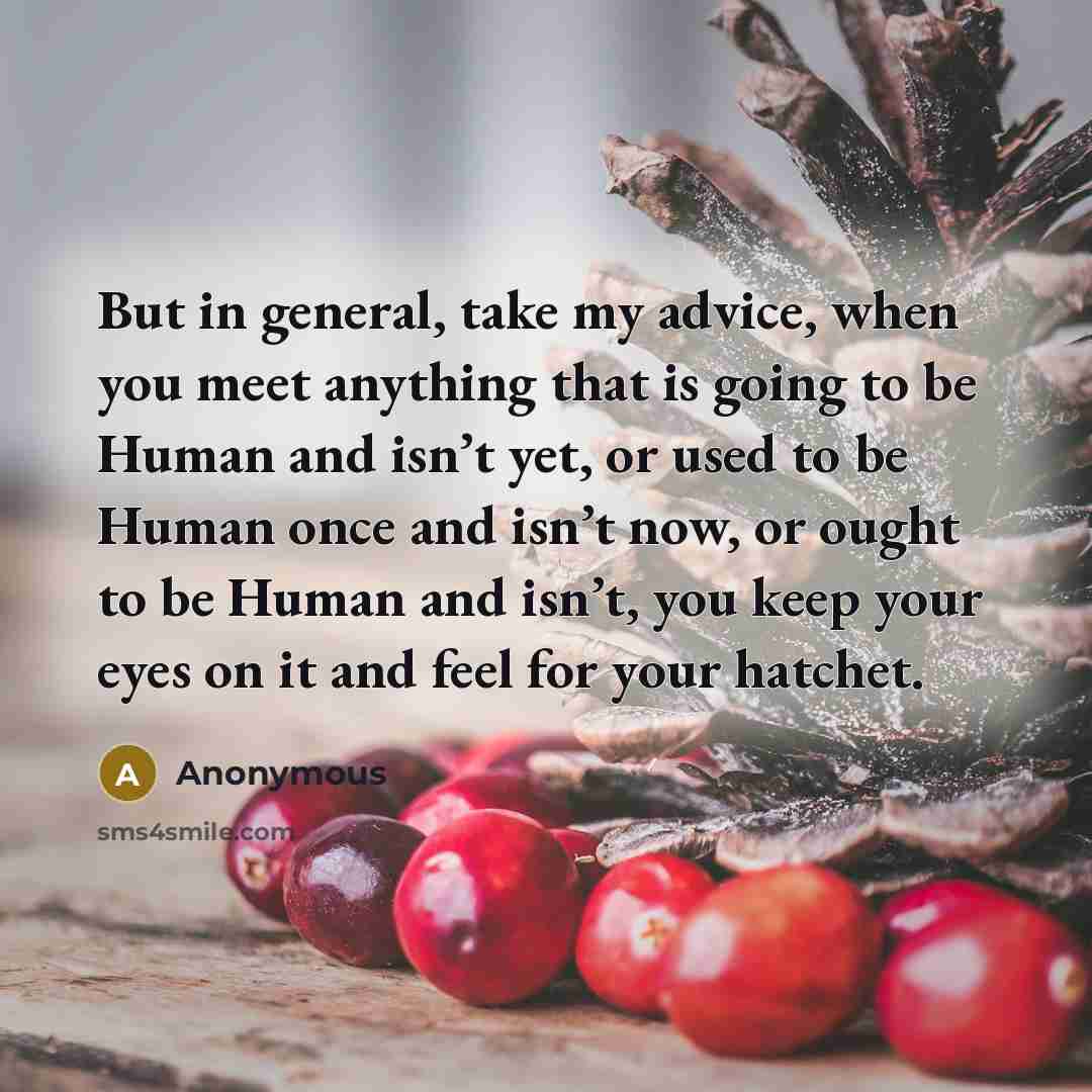 “But in general, take my advice, when you meet anything that is going to be Human and isn’t yet, or used to be Human once and isn’t now, or ought to be Human and isn’t, you keep your eyes on it and feel for your hatchet.” quote by Anonymous