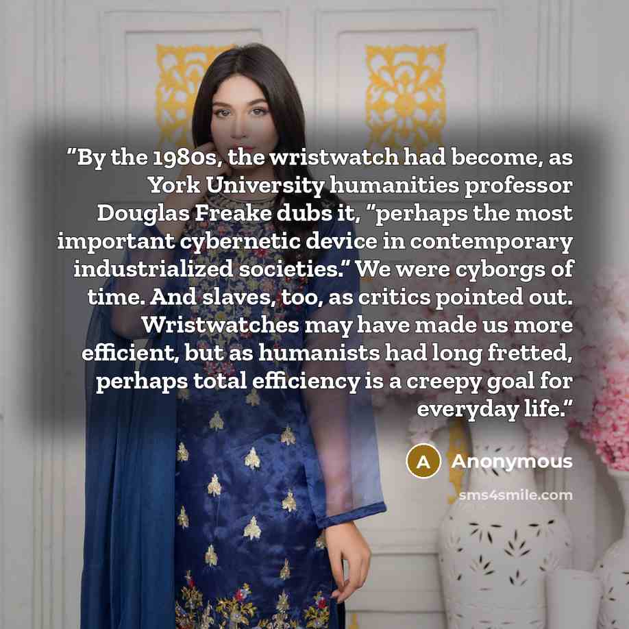 “By the 1980s, the wristwatch had become, as York University humanities professor Douglas Freake dubs it, “perhaps the most important cybernetic device in contemporary industrialized societies.” We were cyborgs of time. And slaves, too, as critics pointed out. Wristwatches may have made us more…” quote by Anonymous