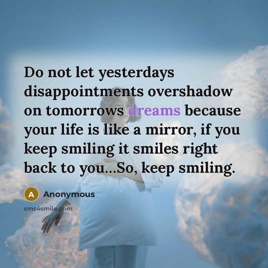 “Do not let yesterdays disappointments overshadow on tomorrows dreams because your life is like a mirror, if you keep smiling it smiles right back to you…So, keep smiling.” quote by Anonymous