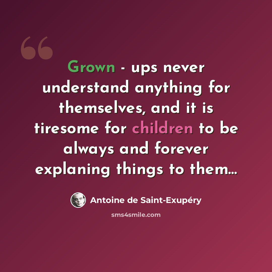 “Grown - ups never understand anything for themselves, and it is tiresome for children to be always and forever explaning things to them…” quote by Antoine de Saint-Exupery