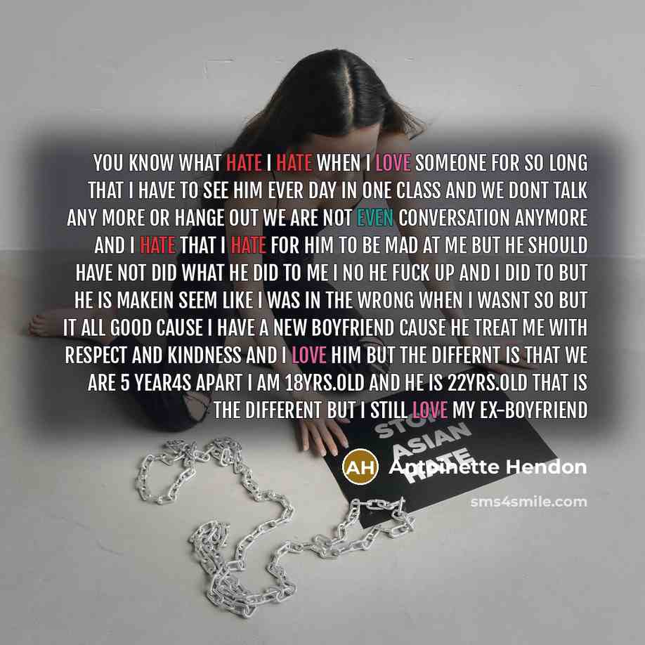 “YOU KNOW WHAT HATE I HATE WHEN I LOVE SOMEONE FOR SO LONG THAT I HAVE TO SEE HIM EVER DAY IN ONE CLASS AND WE DONT TALK ANY MORE OR HANGE OUT WE ARE NOT EVEN CONVERSATION ANYMORE AND I HATE THAT I HATE FOR HIM TO BE MAD AT ME BUT HE SHOULD HAVE NOT DID WHAT HE DID TO ME I NO HE FUCK UP AND I DID…” quote by Antoinette Hendon