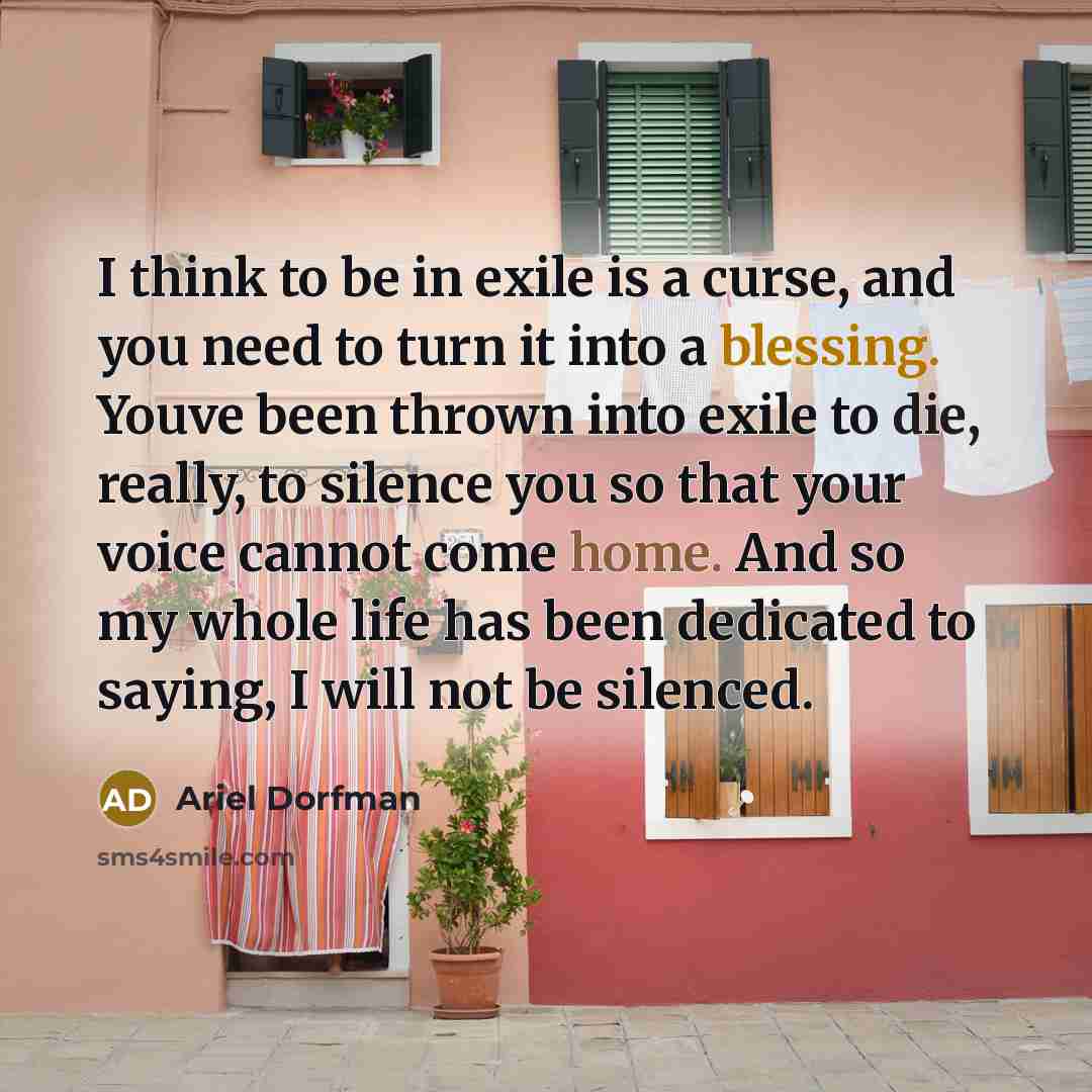 “I think to be in exile is a curse, and you need to turn it into a blessing. Youve been thrown into exile to die, really, to silence you so that your voice cannot come home. And so my whole life has been dedicated to saying, I will not be silenced.” quote by Ariel Dorfman
