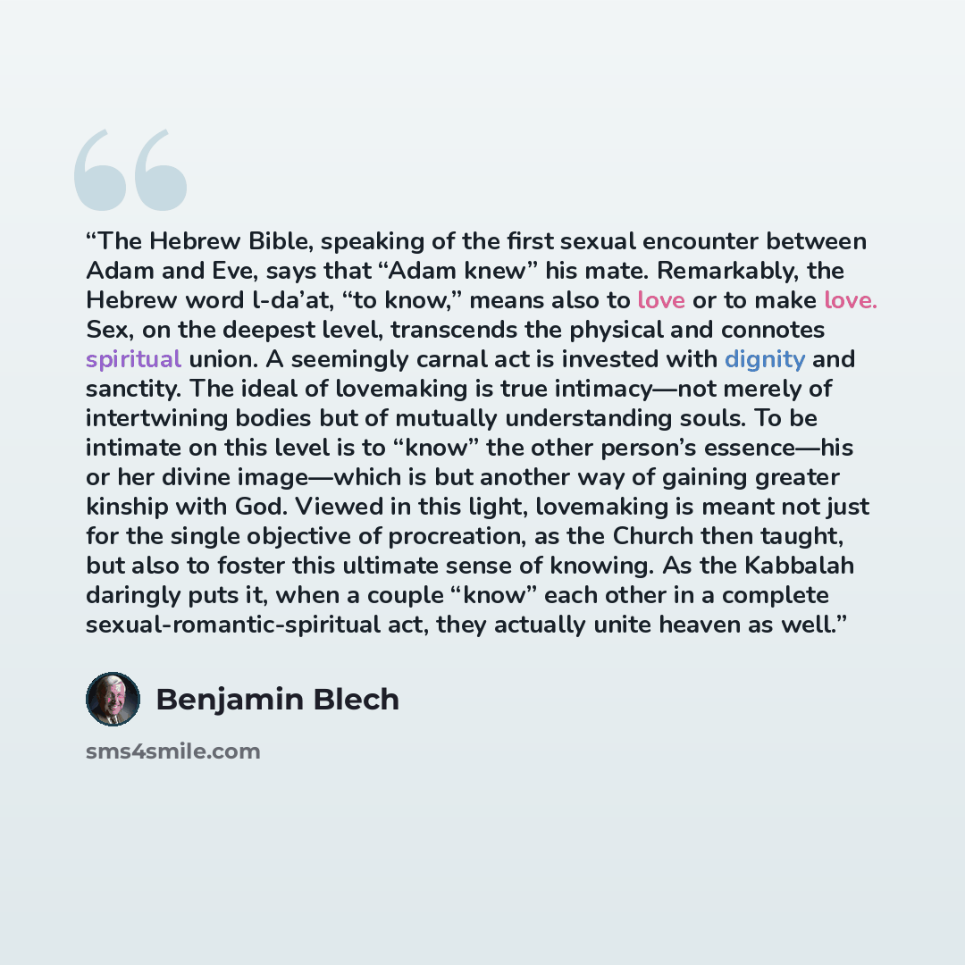 “The Hebrew Bible, speaking of the first sexual encounter between Adam and Eve, says that “Adam knew” his mate. Remarkably, the Hebrew word l-da’at, “to know,” means also to love or to make love. Sex, on the deepest level, transcends the physical and connotes spiritual union. A seemingly carnal act…” quote by Benjamin Blech