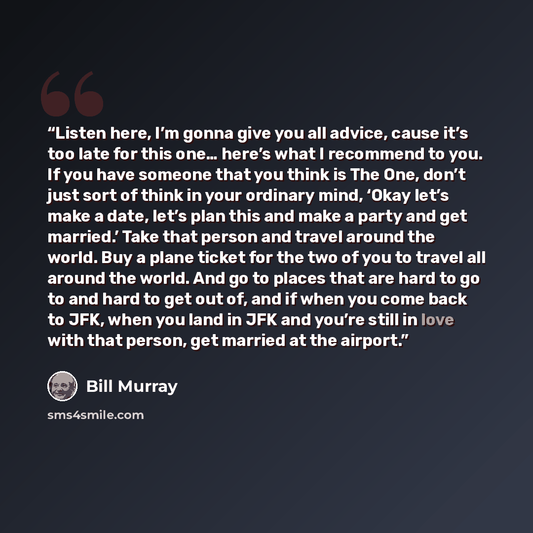“Listen here, I’m gonna give you all advice, cause it’s too late for this one… here’s what I recommend to you. If you have someone that you think is The One, don’t just sort of think in your ordinary mind, ‘Okay let’s make a date, let’s plan this and make a party and get married.’ Take that person…” quote by Bill Murray