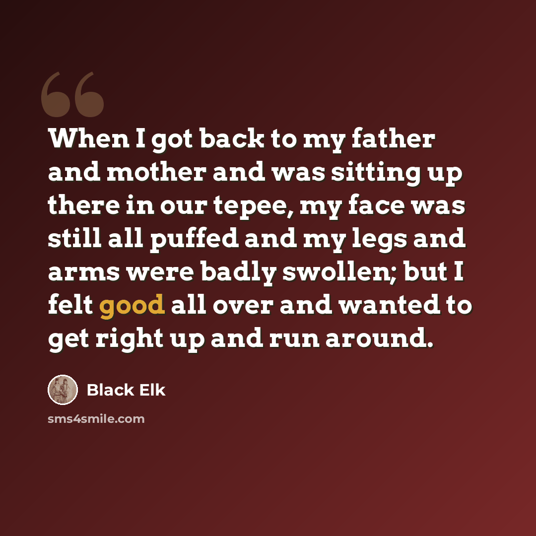 “When I got back to my father and mother and was sitting up there in our tepee, my face was still all puffed and my legs and arms were badly swollen; but I felt good all over and wanted to get right up and run around.” quote by Black Elk