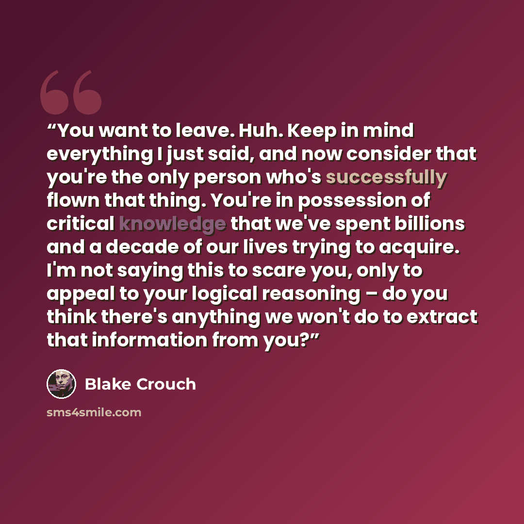 “You want to leave. Huh. Keep in mind everything I just said, and now consider that you're the only person who's successfully flown that thing. You're in possession of critical knowledge that we've spent billions and a decade of our lives trying to acquire. I'm not saying this to scare you, only to…” quote by Blake Crouch