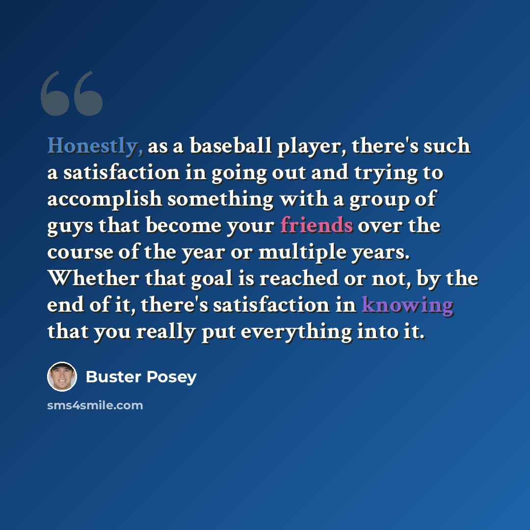 “Honestly, as a baseball player, there's such a satisfaction in going out and trying to accomplish something with a group of guys that become your friends over the course of the year or multiple years. Whether that goal is reached or not, by the end of it, there's satisfaction in knowing that you…” quote by Buster Posey