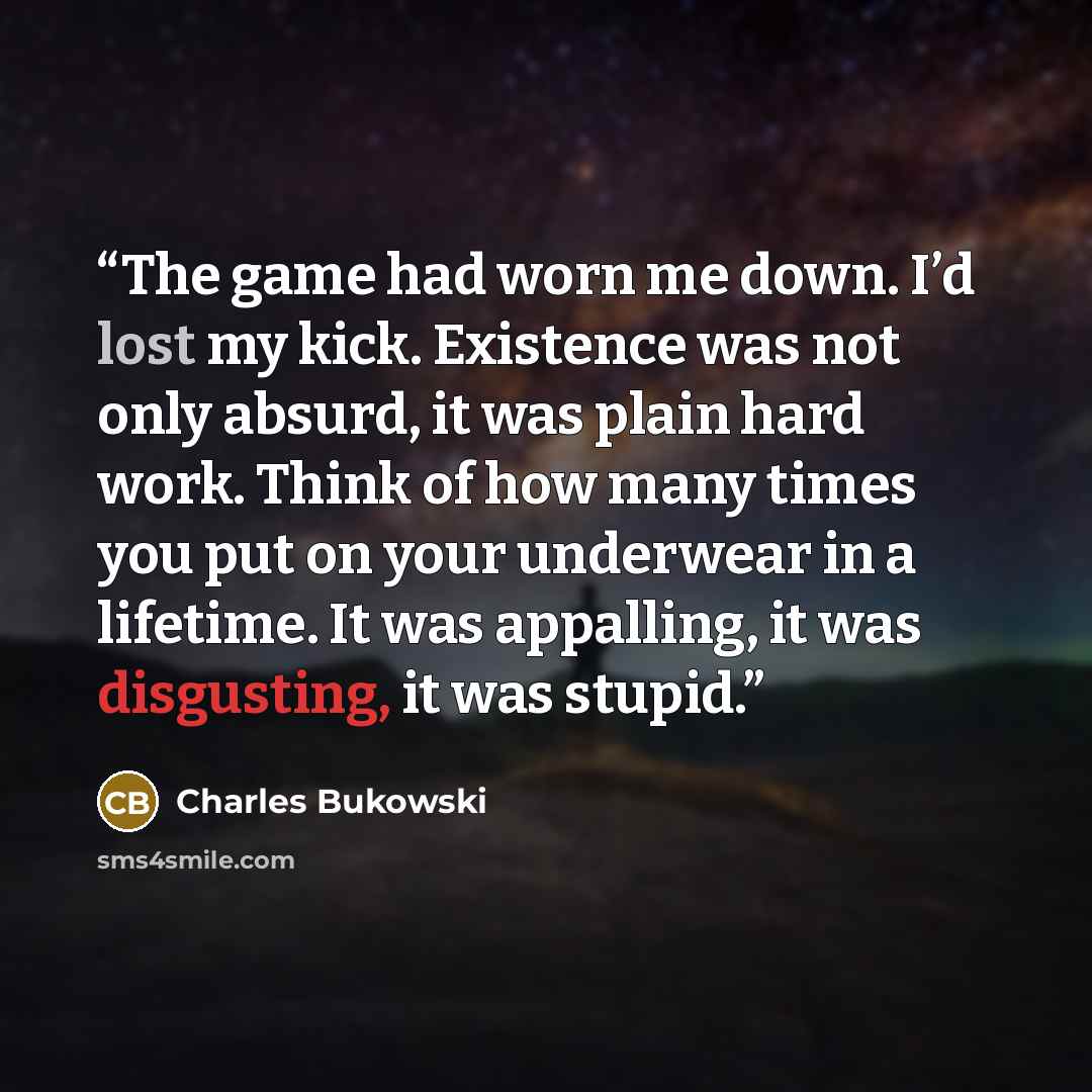 “The game had worn me down. I’d lost my kick. Existence was not only absurd, it was plain hard work. Think of how many times you put on your underwear in a lifetime. It was appalling, it was disgusting, it was stupid.” quote by Charles Bukowski