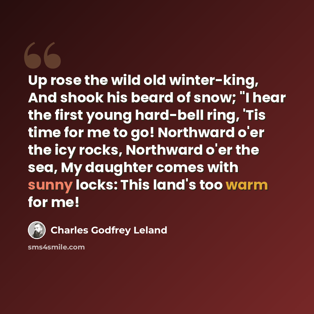 “Up rose the wild old winter-king, And shook his beard of snow; "I hear the first young hard-bell ring, 'Tis time for me to go! Northward o'er the icy rocks, Northward o'er the sea, My daughter comes with sunny locks: This land's too warm for me!” quote by Charles Godfrey Leland