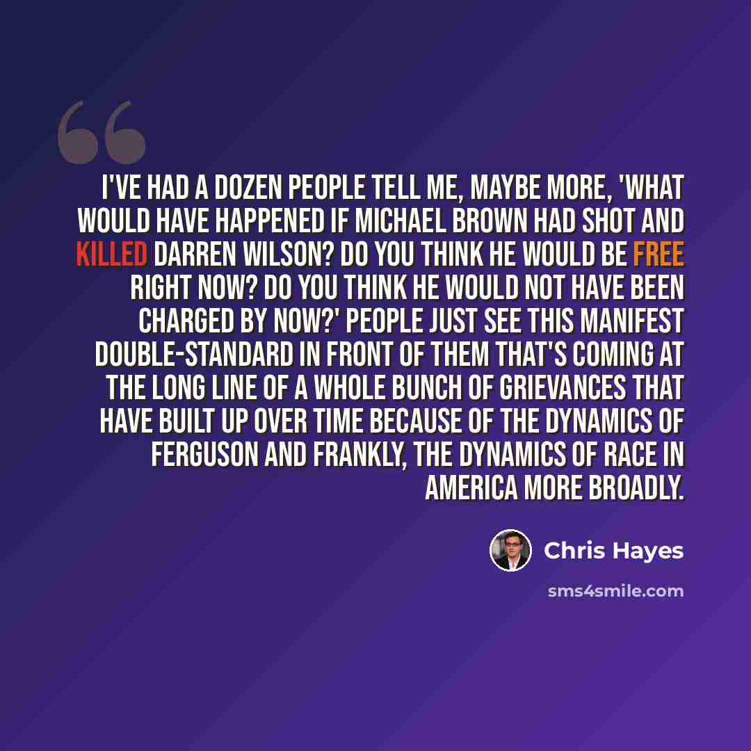 “I've had a dozen people tell me, maybe more, 'What would have happened if Michael Brown had shot and killed Darren Wilson? Do you think he would be free right now? Do you think he would not have been charged by now?' People just see this manifest double-standard in front of them that's coming at…” quote by Chris Hayes