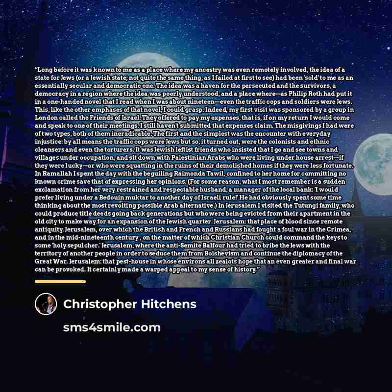 “Long before it was known to me as a place where my ancestry was even remotely involved, the idea of a state for Jews (or a Jewish state; not quite the same thing, as I failed at first to see) had been 'sold' to me as an essentially secular and democratic one. The idea was a haven for the…” quote by Christopher Hitchens