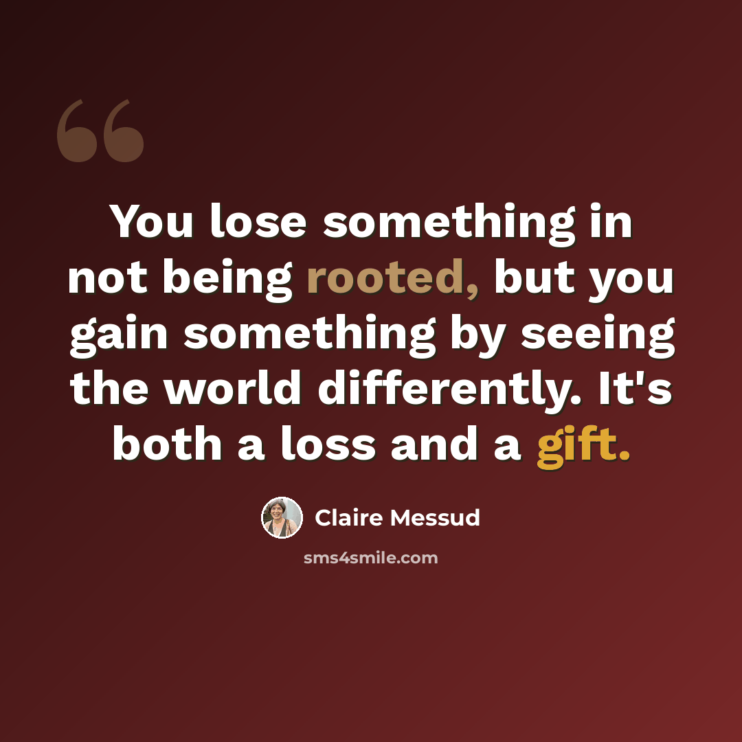 “You lose something in not being rooted, but you gain something by seeing the world differently. It's both a loss and a gift.” quote by Claire Messud