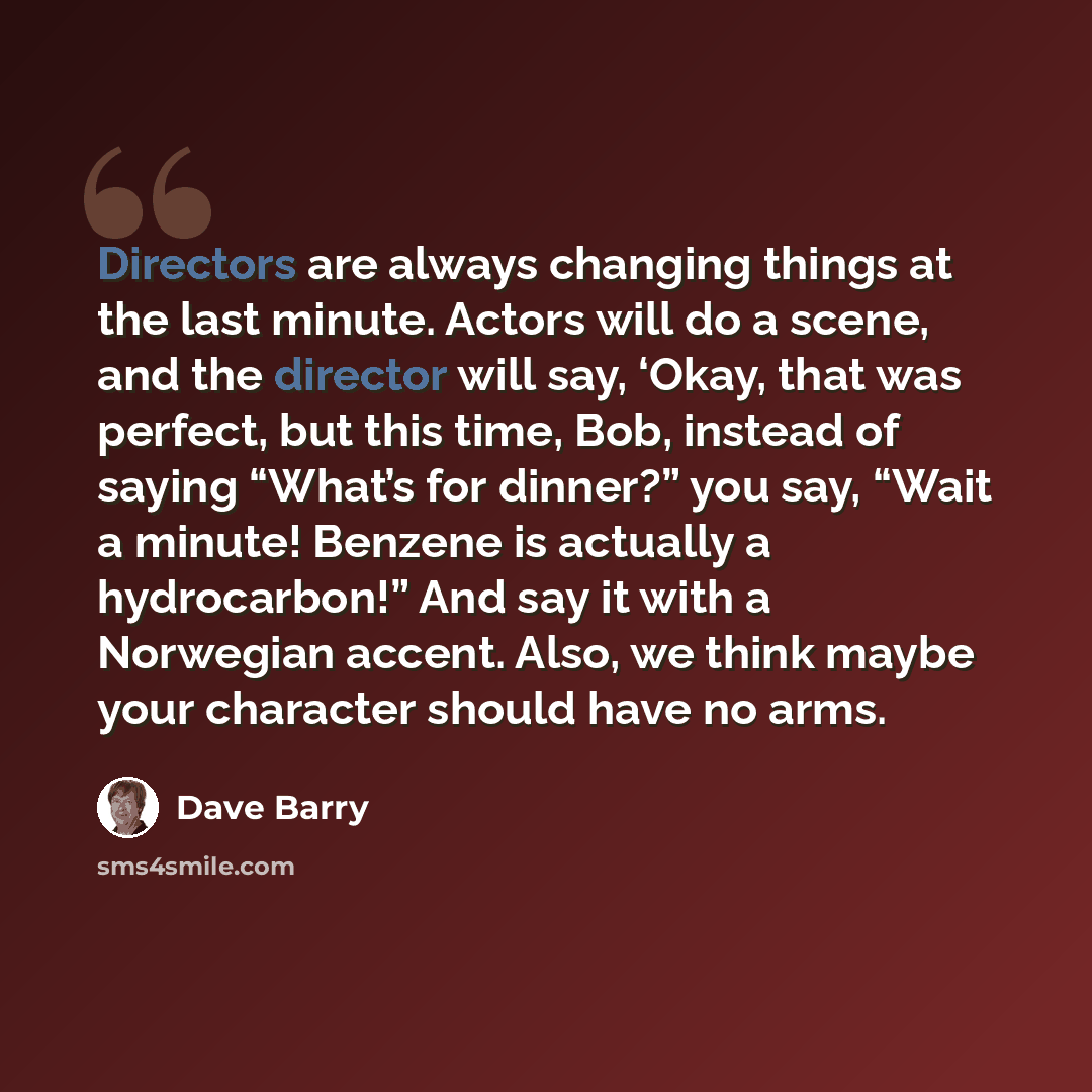 “Directors are always changing things at the last minute. Actors will do a scene, and the director will say, ‘Okay, that was perfect, but this time, Bob, instead of saying “What’s for dinner?” you say, “Wait a minute! Benzene is actually a hydrocarbon!” And say it with a Norwegian accent. Also, we…” quote by Dave Barry