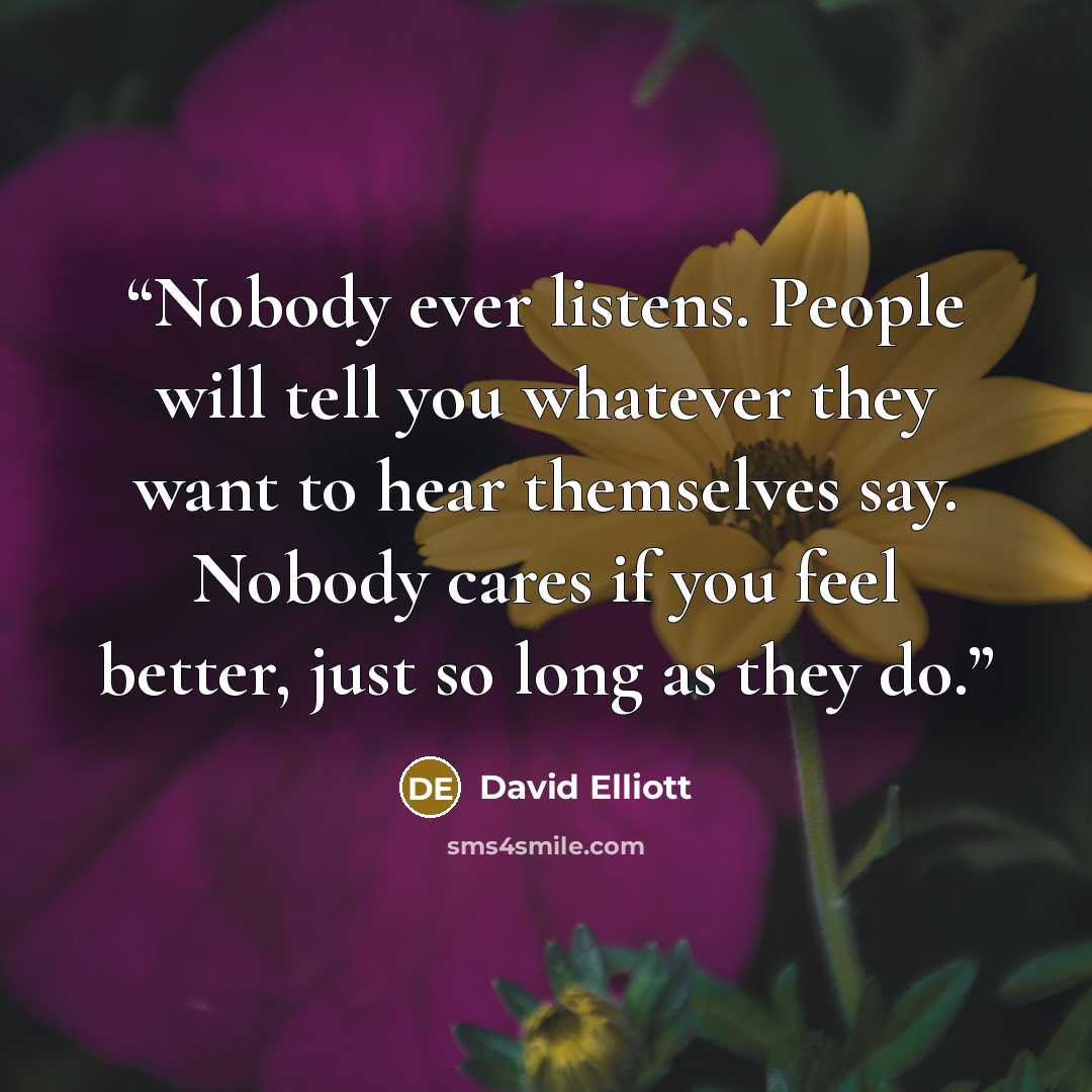 “Nobody ever listens. People will tell you whatever they want to hear themselves say. Nobody cares if you feel better, just so long as they do.” quote by David Elliott