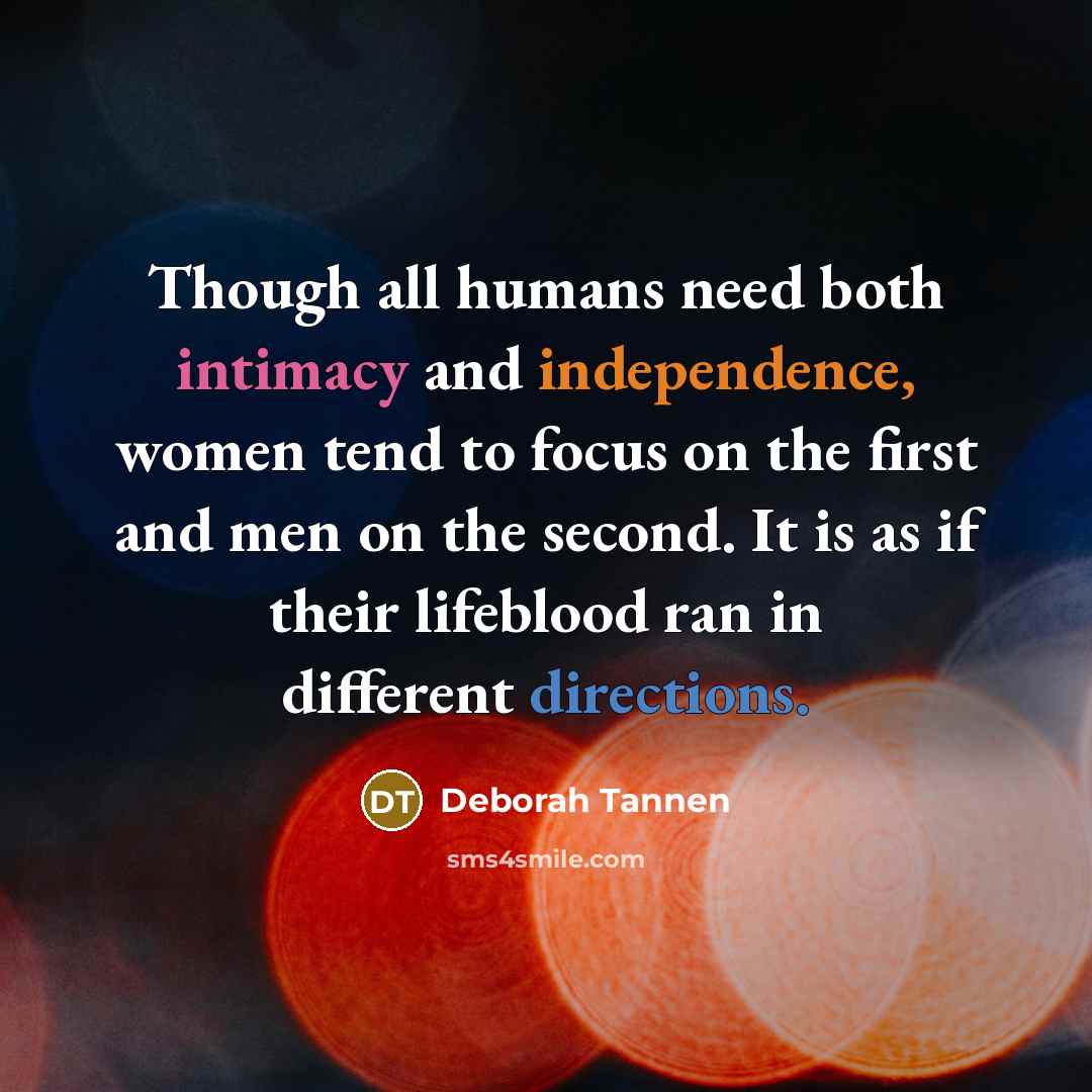 “Though all humans need both intimacy and independence, women tend to focus on the first and men on the second. It is as if their lifeblood ran in different directions.” quote by Deborah Tannen