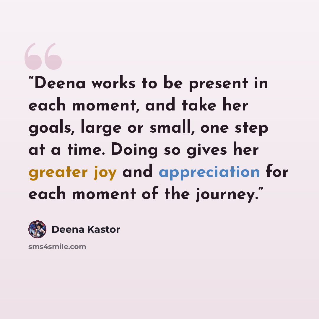 “Deena works to be present in each moment, and take her goals, large or small, one step at a time. Doing so gives her greater joy and appreciation for each moment of the journey.” quote by Deena Kastor