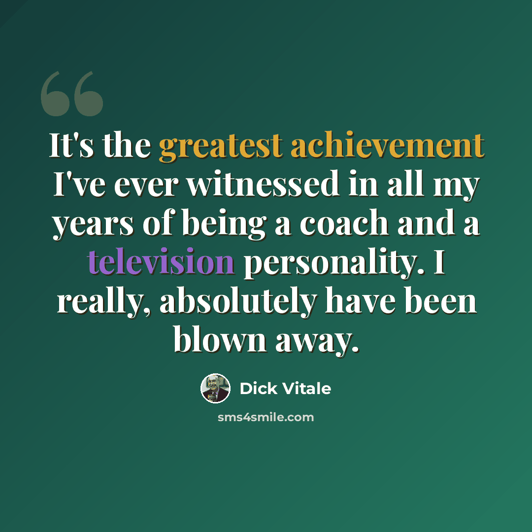 “It's the greatest achievement I've ever witnessed in all my years of being a coach and a television personality. I really, absolutely have been blown away.” quote by Dick Vitale