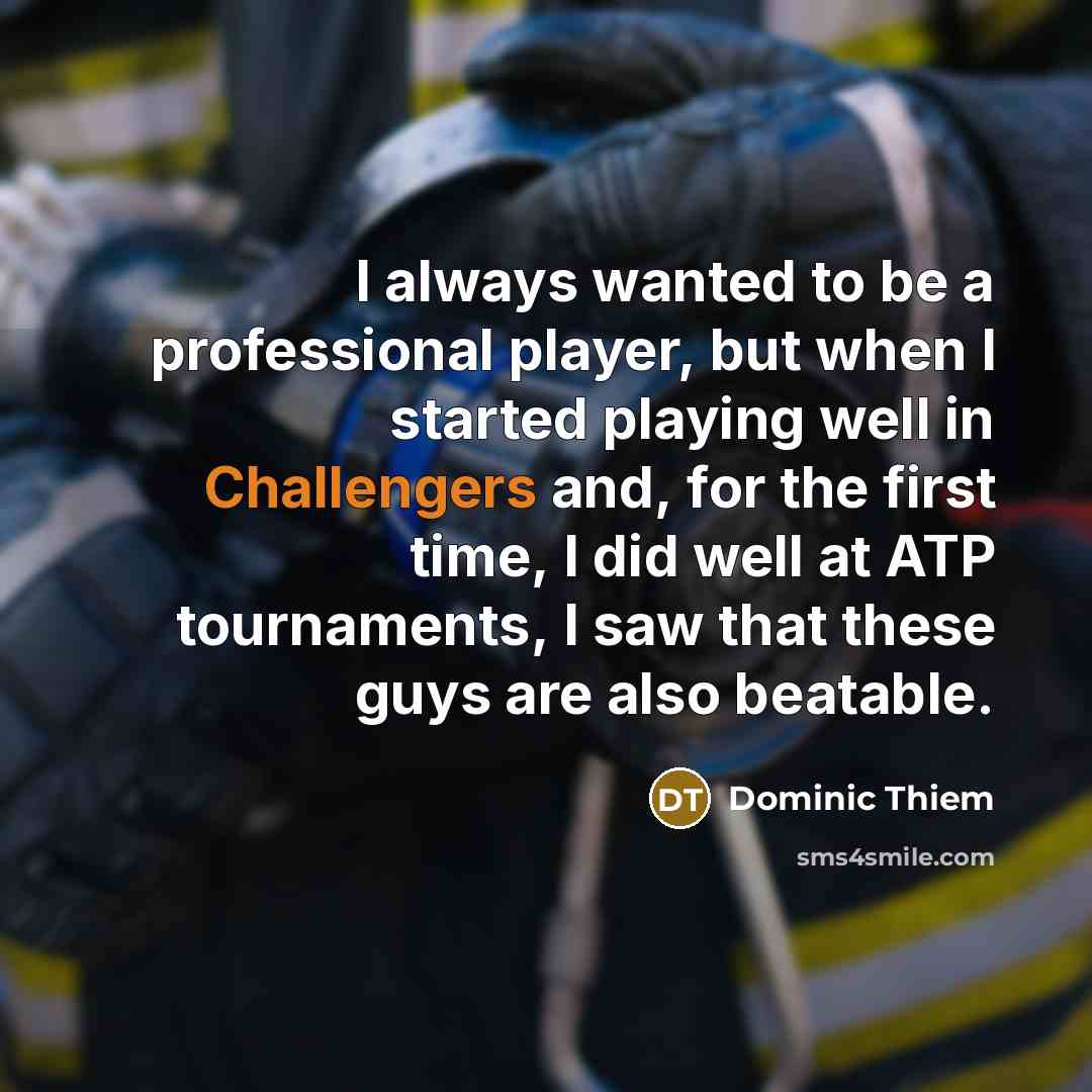 “I always wanted to be a professional player, but when I started playing well in Challengers and, for the first time, I did well at ATP tournaments, I saw that these guys are also beatable.” quote by Dominic Thiem