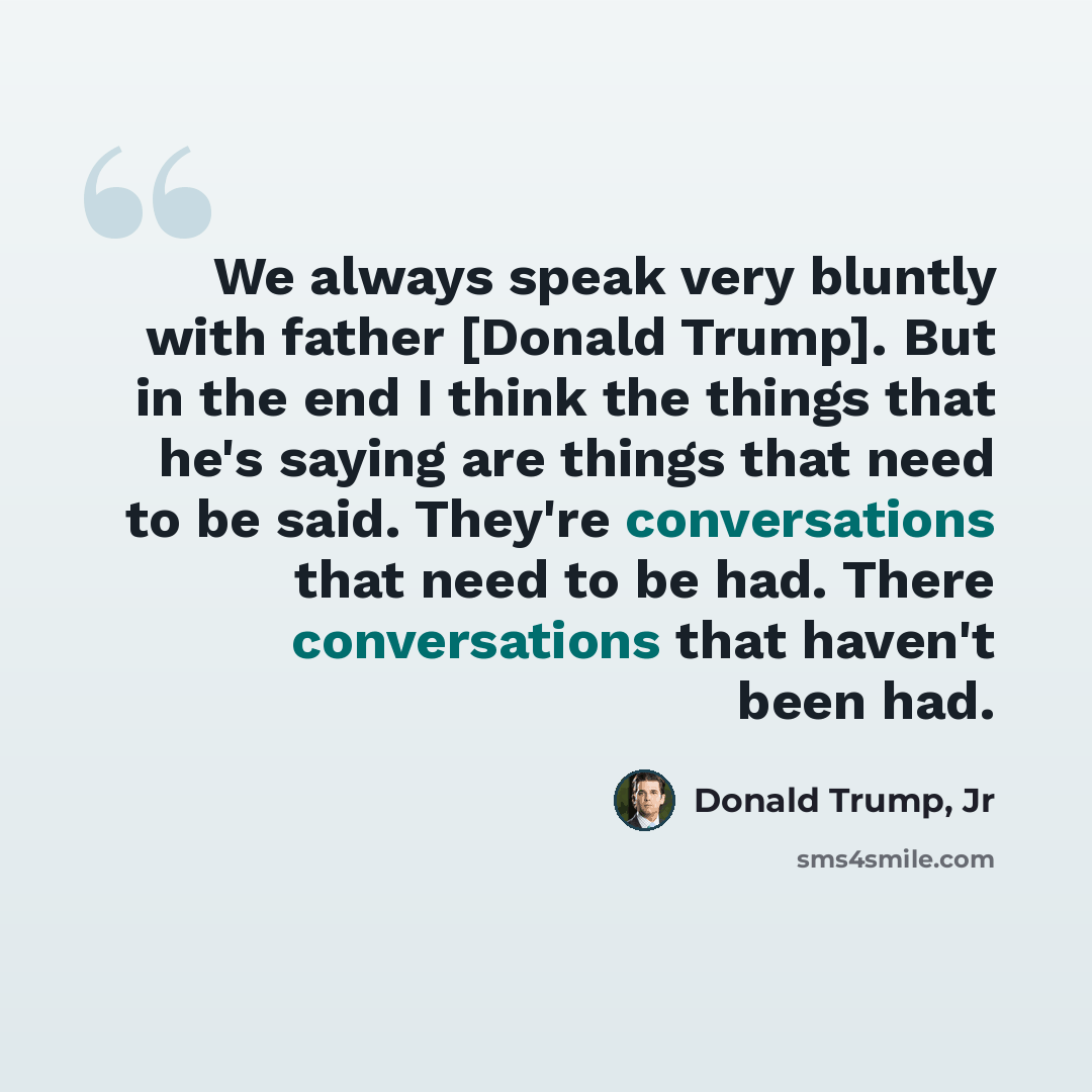 “We always speak very bluntly with father [Donald Trump]. But in the end I think the things that he's saying are things that need to be said. They're conversations that need to be had. There conversations that haven't been had.” quote by Donald Trump, Jr