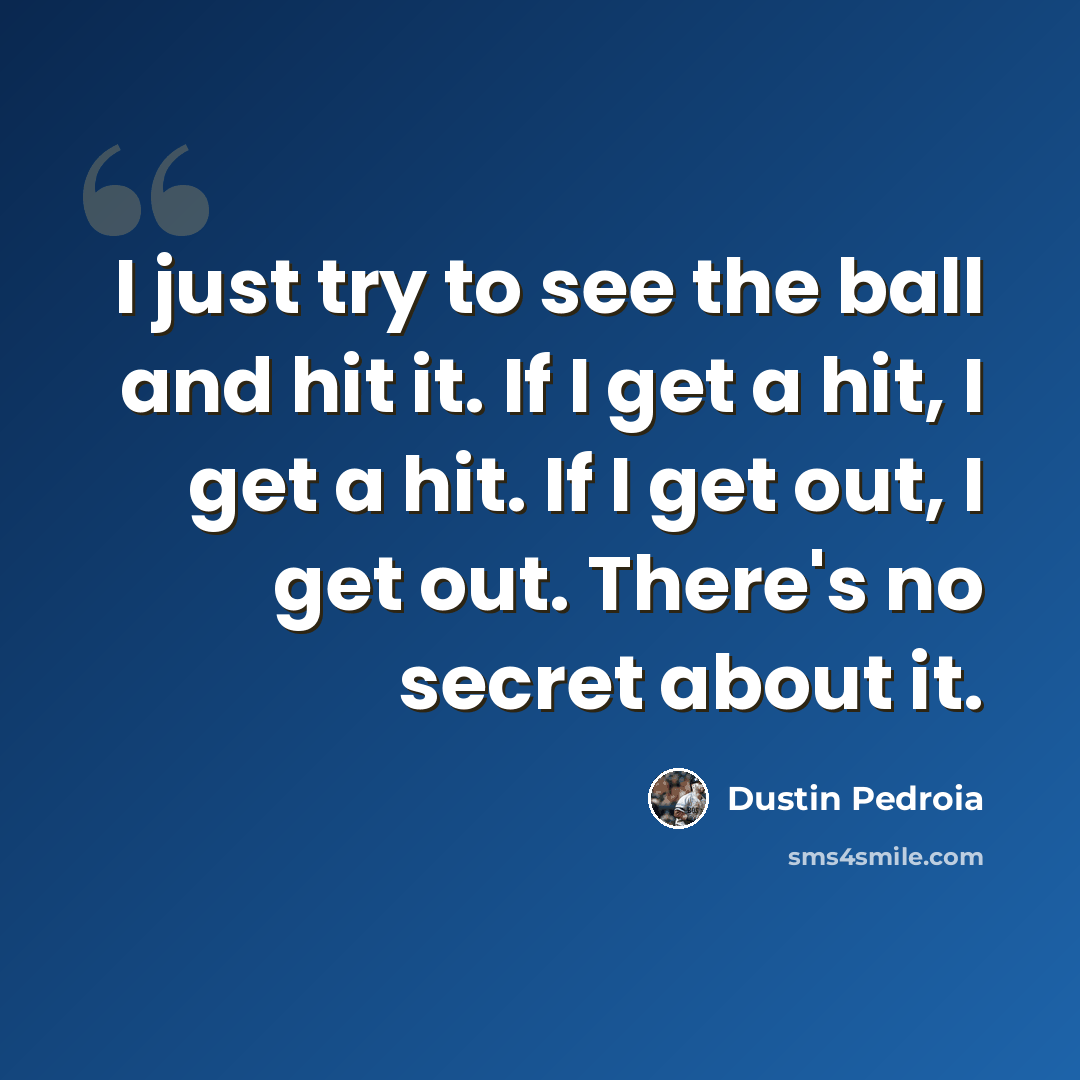 “I just try to see the ball and hit it. If I get a hit, I get a hit. If I get out, I get out. There's no secret about it.” quote by Dustin Pedroia