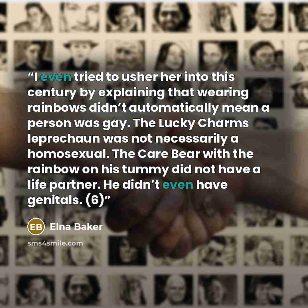 “I even tried to usher her into this century by explaining that wearing rainbows didn’t automatically mean a person was gay. The Lucky Charms leprechaun was not necessarily a homosexual. The Care Bear with the rainbow on his tummy did not have a life partner. He didn’t even have genitals. (6)” quote by Elna Baker