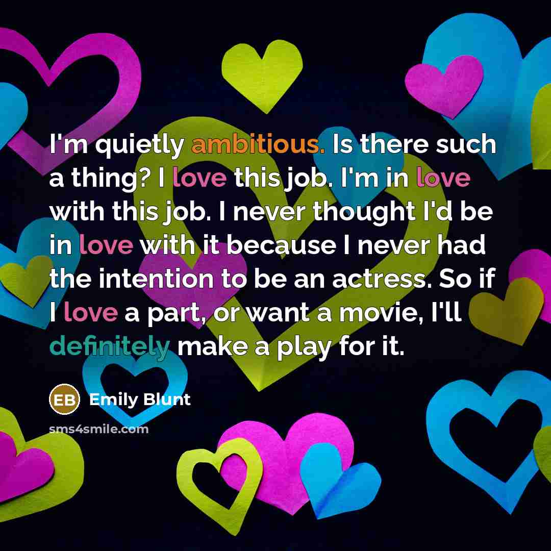 “I'm quietly ambitious. Is there such a thing? I love this job. I'm in love with this job. I never thought I'd be in love with it because I never had the intention to be an actress. So if I love a part, or want a movie, I'll definitely make a play for it.” quote by Emily Blunt