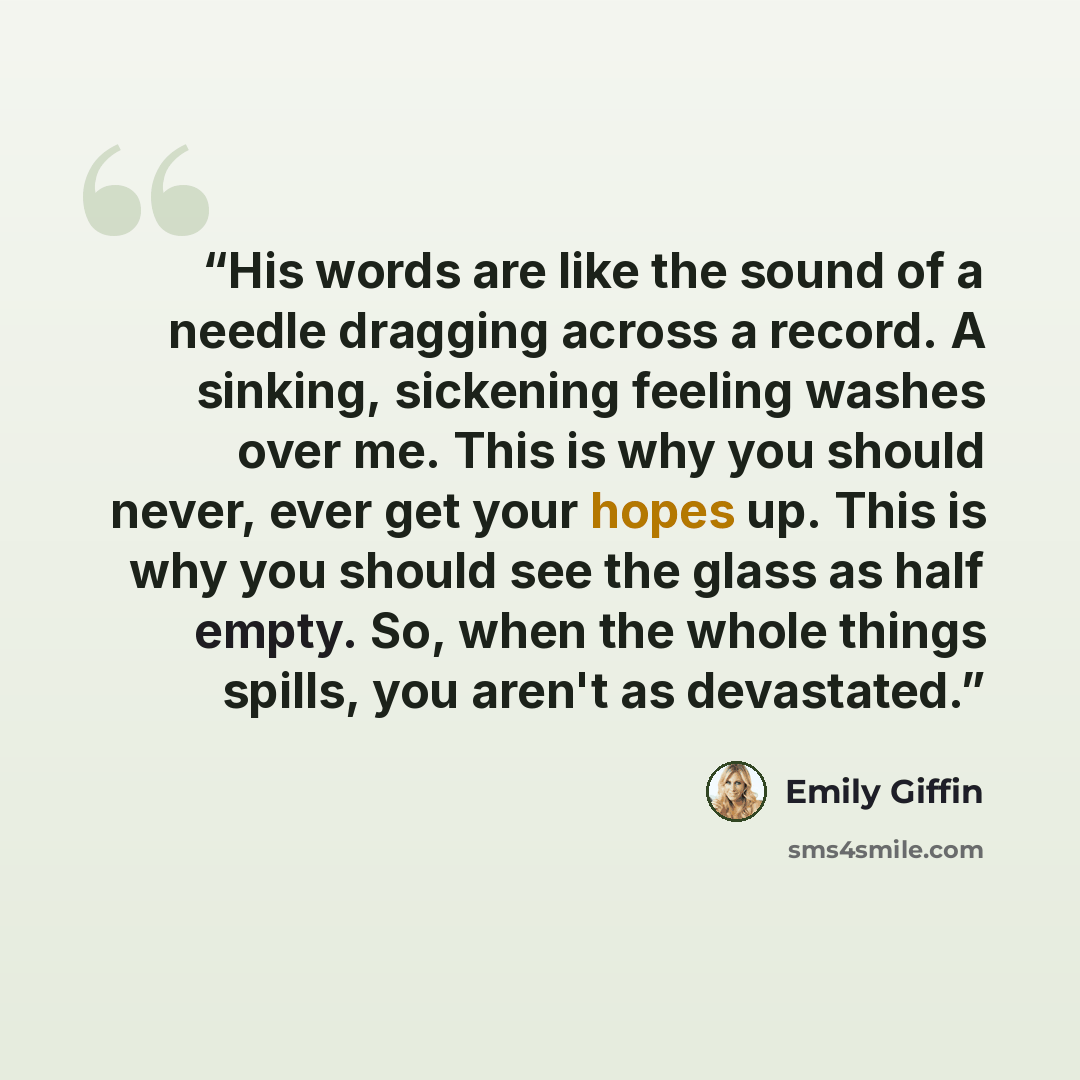 “His words are like the sound of a needle dragging across a record. A sinking, sickening feeling washes over me. This is why you should never, ever get your hopes up. This is why you should see the glass as half empty. So, when the whole things spills, you aren't as devastated.” quote by Emily Giffin