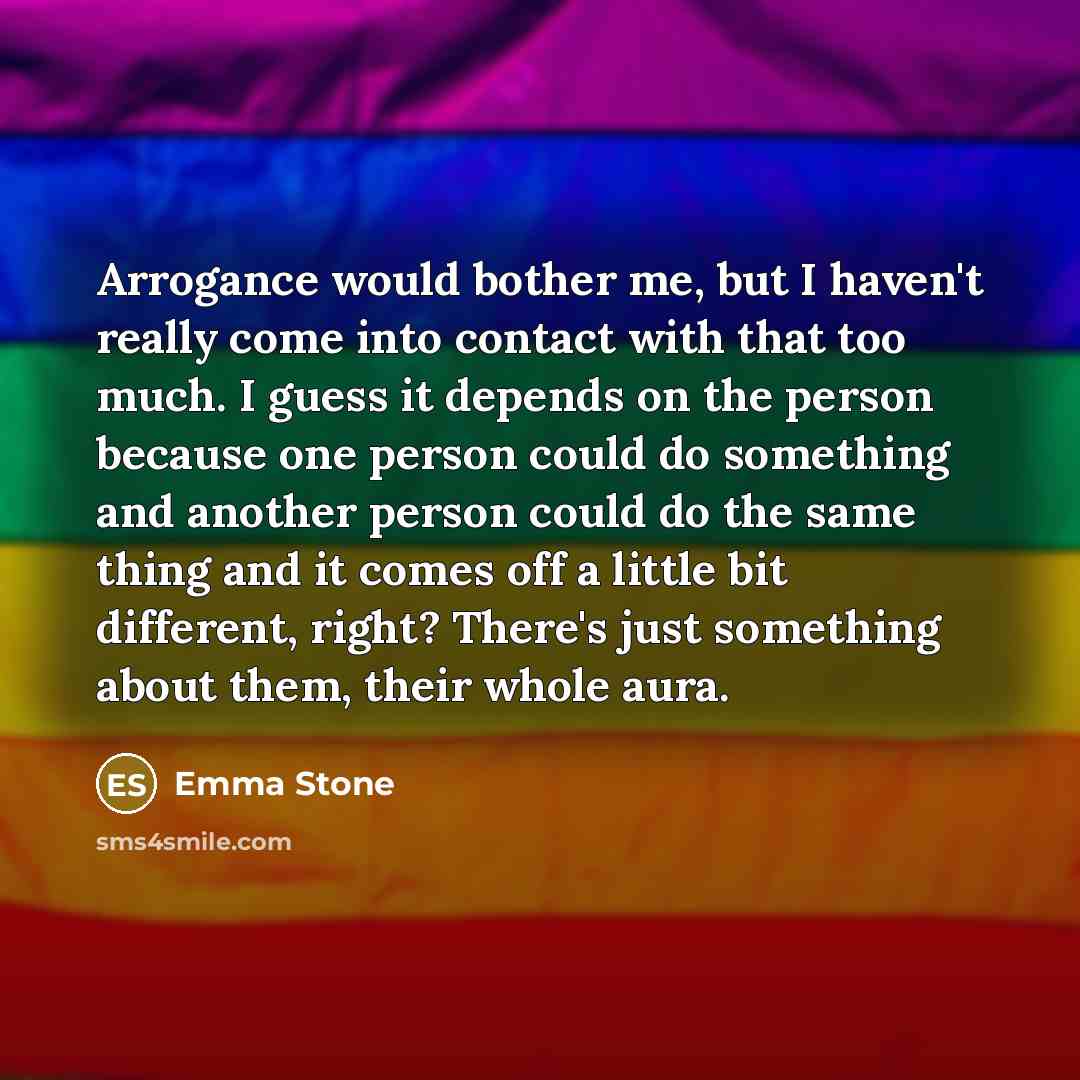 “Arrogance would bother me, but I haven't really come into contact with that too much. I guess it depends on the person because one person could do something and another person could do the same thing and it comes off a little bit different, right? There's just something about them, their whole aura.” quote by Emma Stone