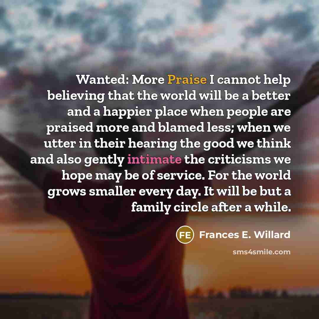 “Wanted: More Praise I cannot help believing that the world will be a better and a happier place when people are praised more and blamed less; when we utter in their hearing the good we think and also gently intimate the criticisms we hope may be of service. For the world grows smaller every day…” quote by Frances E. Willard