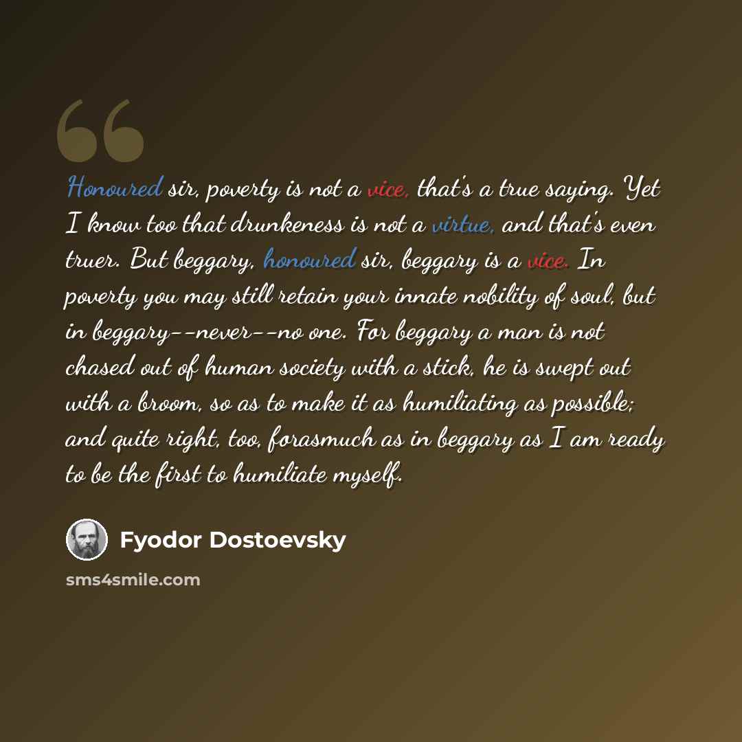 “Honoured sir, poverty is not a vice, that's a true saying. Yet I know too that drunkeness is not a virtue, and that's even truer. But beggary, honoured sir, beggary is a vice. In poverty you may still retain your innate nobility of soul, but in beggary--never--no one. For beggary a man is not…” quote by Fyodor Dostoevsky