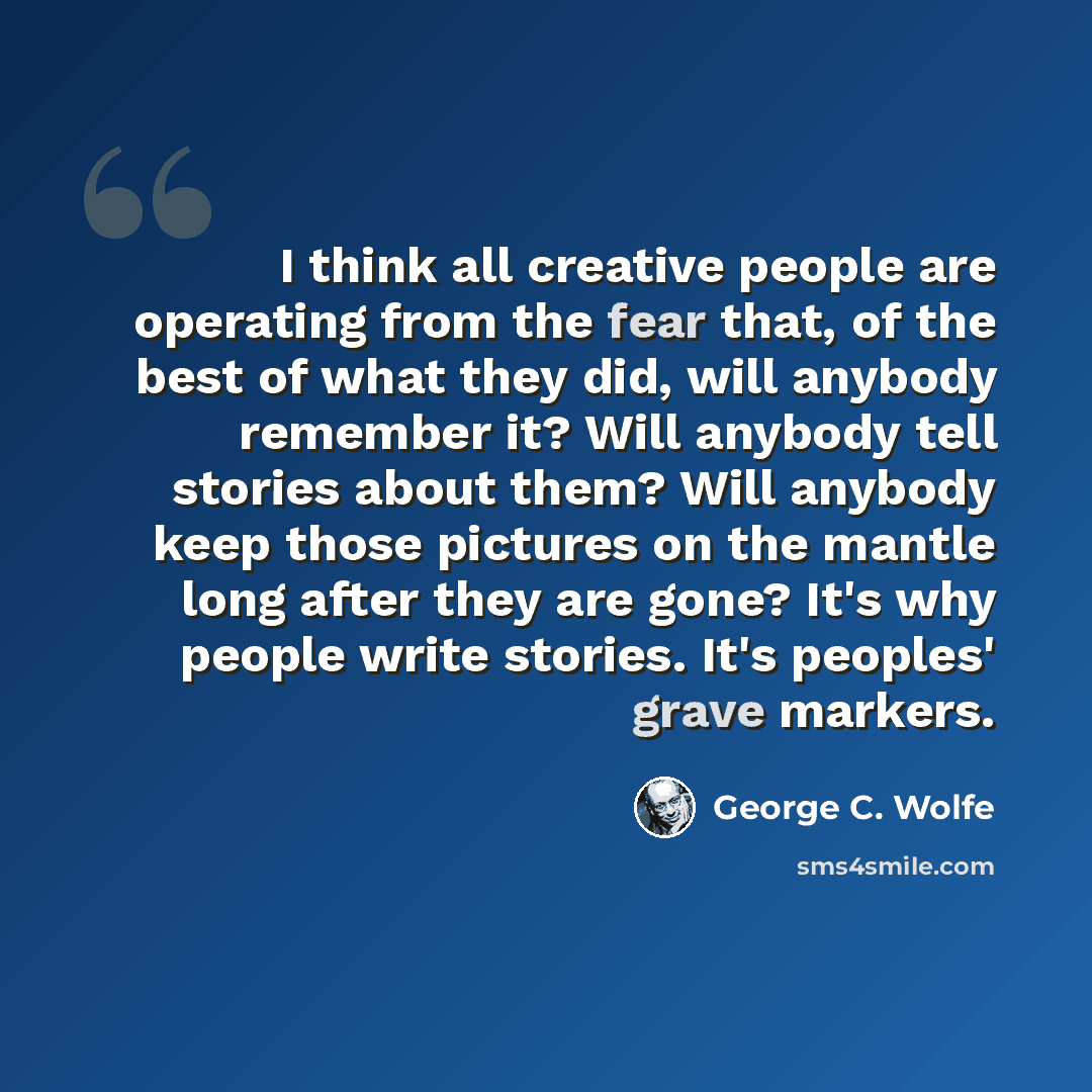 “I think all creative people are operating from the fear that, of the best of what they did, will anybody remember it? Will anybody tell stories about them? Will anybody keep those pictures on the mantle long after they are gone? It's why people write stories. It's peoples' grave markers.” quote by George C. Wolfe